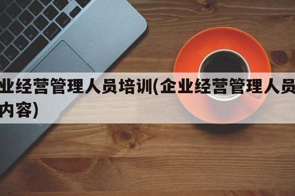 企业经营管理人员培训(企业经营管理人员培训内容)